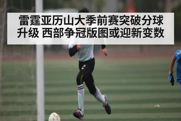 雷霆亚历山大季前赛突破分球升级 西部争冠版图或迎新变数（Kaiyun）